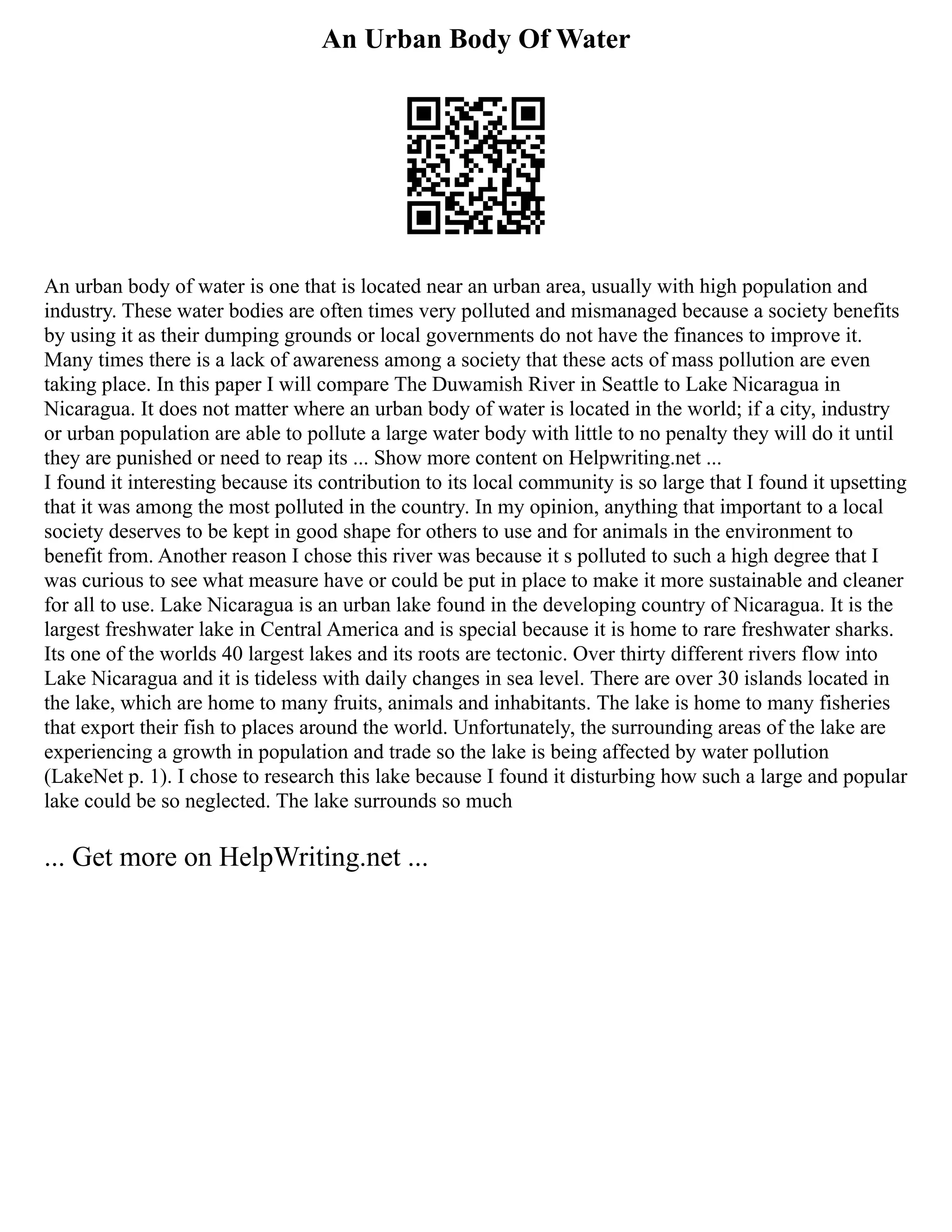 An Urban Body Of Water
An urban body of water is one that is located near an urban area, usually with high population and
industry. These water bodies are often times very polluted and mismanaged because a society benefits
by using it as their dumping grounds or local governments do not have the finances to improve it.
Many times there is a lack of awareness among a society that these acts of mass pollution are even
taking place. In this paper I will compare The Duwamish River in Seattle to Lake Nicaragua in
Nicaragua. It does not matter where an urban body of water is located in the world; if a city, industry
or urban population are able to pollute a large water body with little to no penalty they will do it until
they are punished or need to reap its ... Show more content on Helpwriting.net ...
I found it interesting because its contribution to its local community is so large that I found it upsetting
that it was among the most polluted in the country. In my opinion, anything that important to a local
society deserves to be kept in good shape for others to use and for animals in the environment to
benefit from. Another reason I chose this river was because it s polluted to such a high degree that I
was curious to see what measure have or could be put in place to make it more sustainable and cleaner
for all to use. Lake Nicaragua is an urban lake found in the developing country of Nicaragua. It is the
largest freshwater lake in Central America and is special because it is home to rare freshwater sharks.
Its one of the worlds 40 largest lakes and its roots are tectonic. Over thirty different rivers flow into
Lake Nicaragua and it is tideless with daily changes in sea level. There are over 30 islands located in
the lake, which are home to many fruits, animals and inhabitants. The lake is home to many fisheries
that export their fish to places around the world. Unfortunately, the surrounding areas of the lake are
experiencing a growth in population and trade so the lake is being affected by water pollution
(LakeNet p. 1). I chose to research this lake because I found it disturbing how such a large and popular
lake could be so neglected. The lake surrounds so much
... Get more on HelpWriting.net ...
 