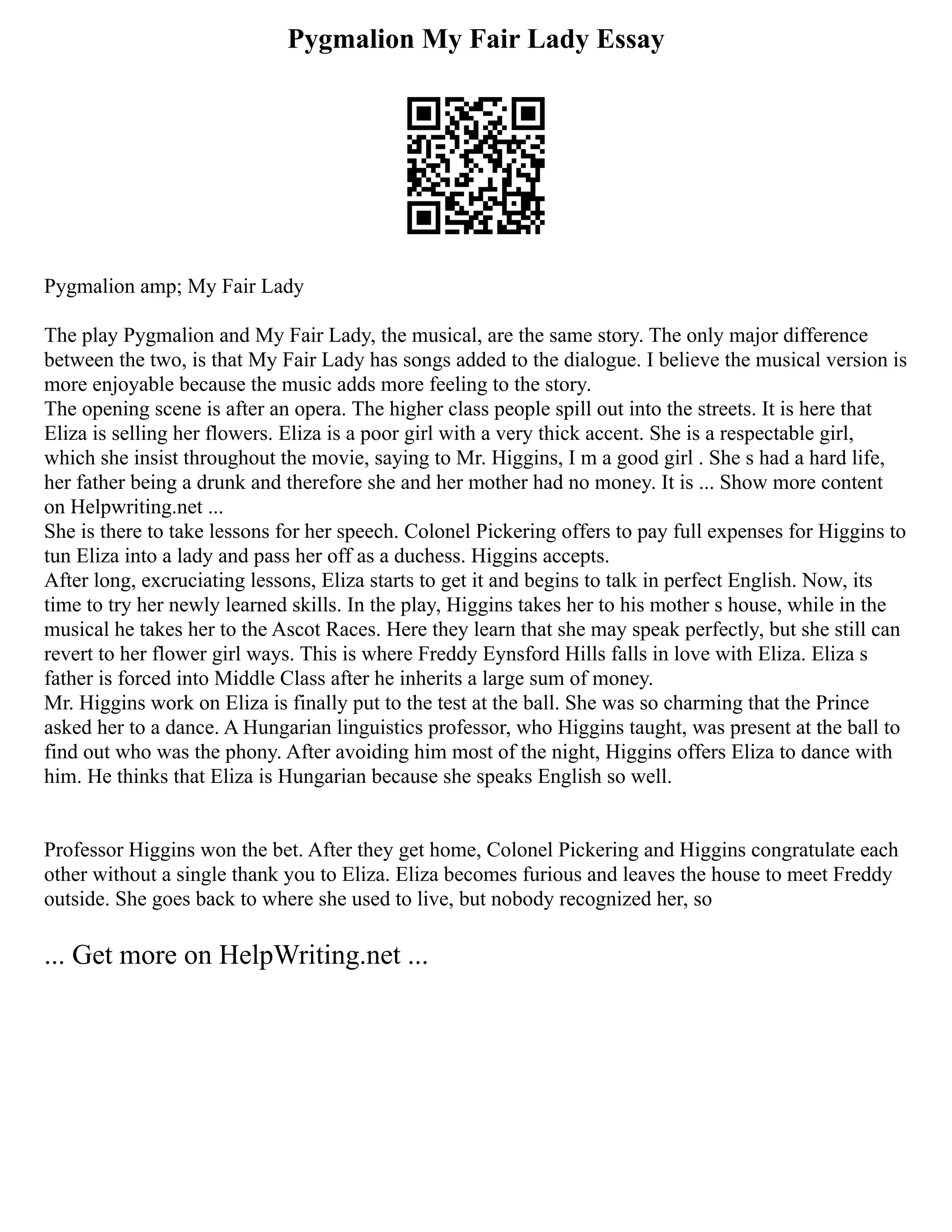 Pygmalion My Fair Lady Essay
Pygmalion amp; My Fair Lady
The play Pygmalion and My Fair Lady, the musical, are the same story. The only major difference
between the two, is that My Fair Lady has songs added to the dialogue. I believe the musical version is
more enjoyable because the music adds more feeling to the story.
The opening scene is after an opera. The higher class people spill out into the streets. It is here that
Eliza is selling her flowers. Eliza is a poor girl with a very thick accent. She is a respectable girl,
which she insist throughout the movie, saying to Mr. Higgins, I m a good girl . She s had a hard life,
her father being a drunk and therefore she and her mother had no money. It is ... Show more content
on Helpwriting.net ...
She is there to take lessons for her speech. Colonel Pickering offers to pay full expenses for Higgins to
tun Eliza into a lady and pass her off as a duchess. Higgins accepts.
After long, excruciating lessons, Eliza starts to get it and begins to talk in perfect English. Now, its
time to try her newly learned skills. In the play, Higgins takes her to his mother s house, while in the
musical he takes her to the Ascot Races. Here they learn that she may speak perfectly, but she still can
revert to her flower girl ways. This is where Freddy Eynsford Hills falls in love with Eliza. Eliza s
father is forced into Middle Class after he inherits a large sum of money.
Mr. Higgins work on Eliza is finally put to the test at the ball. She was so charming that the Prince
asked her to a dance. A Hungarian linguistics professor, who Higgins taught, was present at the ball to
find out who was the phony. After avoiding him most of the night, Higgins offers Eliza to dance with
him. He thinks that Eliza is Hungarian because she speaks English so well.
Professor Higgins won the bet. After they get home, Colonel Pickering and Higgins congratulate each
other without a single thank you to Eliza. Eliza becomes furious and leaves the house to meet Freddy
outside. She goes back to where she used to live, but nobody recognized her, so
... Get more on HelpWriting.net ...
 
