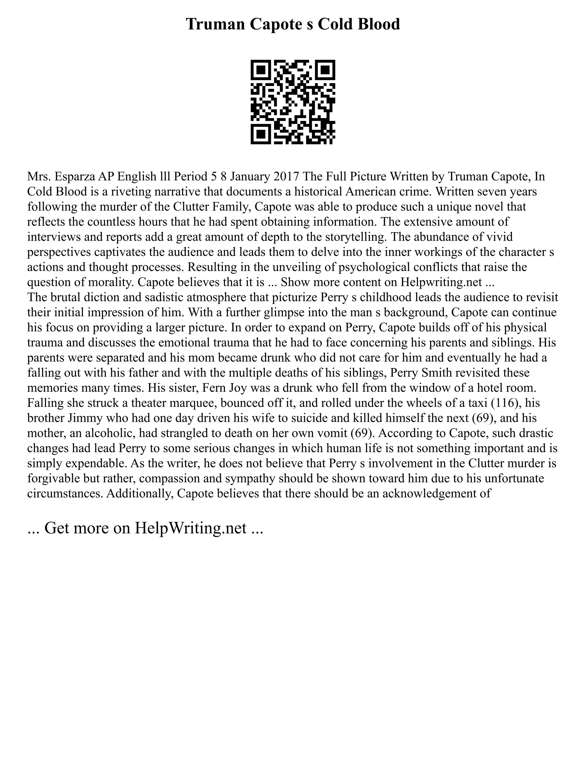 Truman Capote s Cold Blood
Mrs. Esparza AP English lll Period 5 8 January 2017 The Full Picture Written by Truman Capote, In
Cold Blood is a riveting narrative that documents a historical American crime. Written seven years
following the murder of the Clutter Family, Capote was able to produce such a unique novel that
reflects the countless hours that he had spent obtaining information. The extensive amount of
interviews and reports add a great amount of depth to the storytelling. The abundance of vivid
perspectives captivates the audience and leads them to delve into the inner workings of the character s
actions and thought processes. Resulting in the unveiling of psychological conflicts that raise the
question of morality. Capote believes that it is ... Show more content on Helpwriting.net ...
The brutal diction and sadistic atmosphere that picturize Perry s childhood leads the audience to revisit
their initial impression of him. With a further glimpse into the man s background, Capote can continue
his focus on providing a larger picture. In order to expand on Perry, Capote builds off of his physical
trauma and discusses the emotional trauma that he had to face concerning his parents and siblings. His
parents were separated and his mom became drunk who did not care for him and eventually he had a
falling out with his father and with the multiple deaths of his siblings, Perry Smith revisited these
memories many times. His sister, Fern Joy was a drunk who fell from the window of a hotel room.
Falling she struck a theater marquee, bounced off it, and rolled under the wheels of a taxi (116), his
brother Jimmy who had one day driven his wife to suicide and killed himself the next (69), and his
mother, an alcoholic, had strangled to death on her own vomit (69). According to Capote, such drastic
changes had lead Perry to some serious changes in which human life is not something important and is
simply expendable. As the writer, he does not believe that Perry s involvement in the Clutter murder is
forgivable but rather, compassion and sympathy should be shown toward him due to his unfortunate
circumstances. Additionally, Capote believes that there should be an acknowledgement of
... Get more on HelpWriting.net ...
 