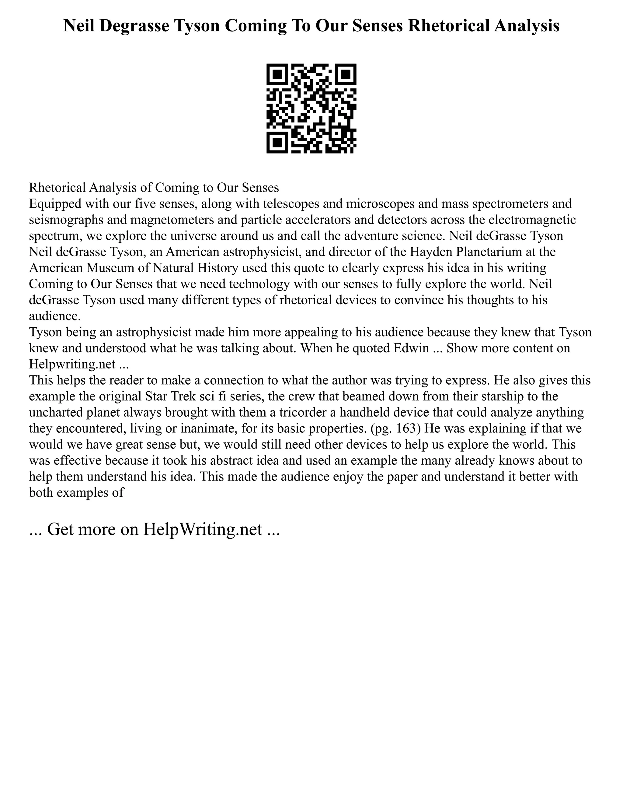 Neil Degrasse Tyson Coming To Our Senses Rhetorical Analysis
Rhetorical Analysis of Coming to Our Senses
Equipped with our five senses, along with telescopes and microscopes and mass spectrometers and
seismographs and magnetometers and particle accelerators and detectors across the electromagnetic
spectrum, we explore the universe around us and call the adventure science. Neil deGrasse Tyson
Neil deGrasse Tyson, an American astrophysicist, and director of the Hayden Planetarium at the
American Museum of Natural History used this quote to clearly express his idea in his writing
Coming to Our Senses that we need technology with our senses to fully explore the world. Neil
deGrasse Tyson used many different types of rhetorical devices to convince his thoughts to his
audience.
Tyson being an astrophysicist made him more appealing to his audience because they knew that Tyson
knew and understood what he was talking about. When he quoted Edwin ... Show more content on
Helpwriting.net ...
This helps the reader to make a connection to what the author was trying to express. He also gives this
example the original Star Trek sci fi series, the crew that beamed down from their starship to the
uncharted planet always brought with them a tricorder a handheld device that could analyze anything
they encountered, living or inanimate, for its basic properties. (pg. 163) He was explaining if that we
would we have great sense but, we would still need other devices to help us explore the world. This
was effective because it took his abstract idea and used an example the many already knows about to
help them understand his idea. This made the audience enjoy the paper and understand it better with
both examples of
... Get more on HelpWriting.net ...
 