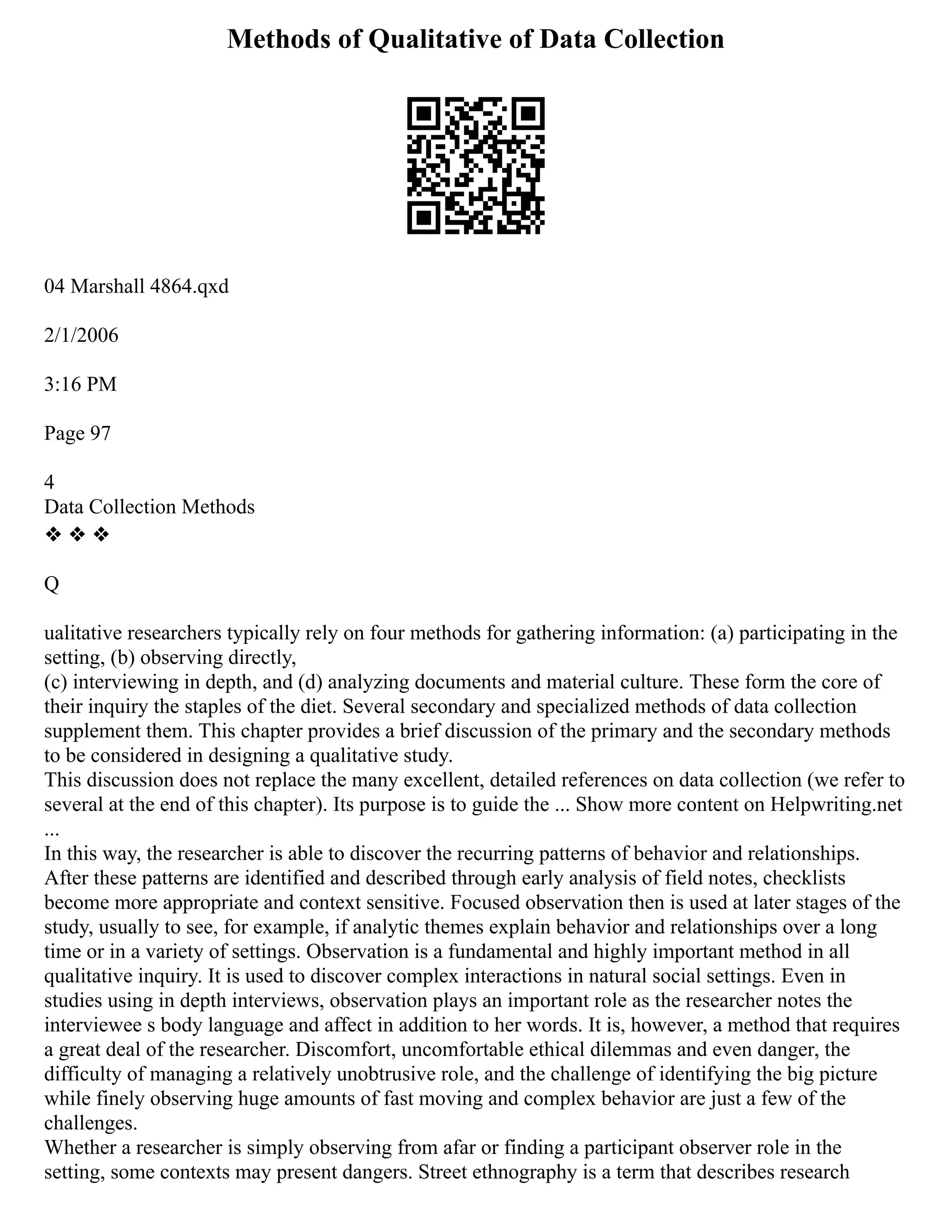 Methods of Qualitative of Data Collection
04 Marshall 4864.qxd
2/1/2006
3:16 PM
Page 97
4
Data Collection Methods
❖ ❖ ❖
Q
ualitative researchers typically rely on four methods for gathering information: (a) participating in the
setting, (b) observing directly,
(c) interviewing in depth, and (d) analyzing documents and material culture. These form the core of
their inquiry the staples of the diet. Several secondary and specialized methods of data collection
supplement them. This chapter provides a brief discussion of the primary and the secondary methods
to be considered in designing a qualitative study.
This discussion does not replace the many excellent, detailed references on data collection (we refer to
several at the end of this chapter). Its purpose is to guide the ... Show more content on Helpwriting.net
...
In this way, the researcher is able to discover the recurring patterns of behavior and relationships.
After these patterns are identified and described through early analysis of field notes, checklists
become more appropriate and context sensitive. Focused observation then is used at later stages of the
study, usually to see, for example, if analytic themes explain behavior and relationships over a long
time or in a variety of settings. Observation is a fundamental and highly important method in all
qualitative inquiry. It is used to discover complex interactions in natural social settings. Even in
studies using in depth interviews, observation plays an important role as the researcher notes the
interviewee s body language and affect in addition to her words. It is, however, a method that requires
a great deal of the researcher. Discomfort, uncomfortable ethical dilemmas and even danger, the
difficulty of managing a relatively unobtrusive role, and the challenge of identifying the big picture
while finely observing huge amounts of fast moving and complex behavior are just a few of the
challenges.
Whether a researcher is simply observing from afar or finding a participant observer role in the
setting, some contexts may present dangers. Street ethnography is a term that describes research
 
