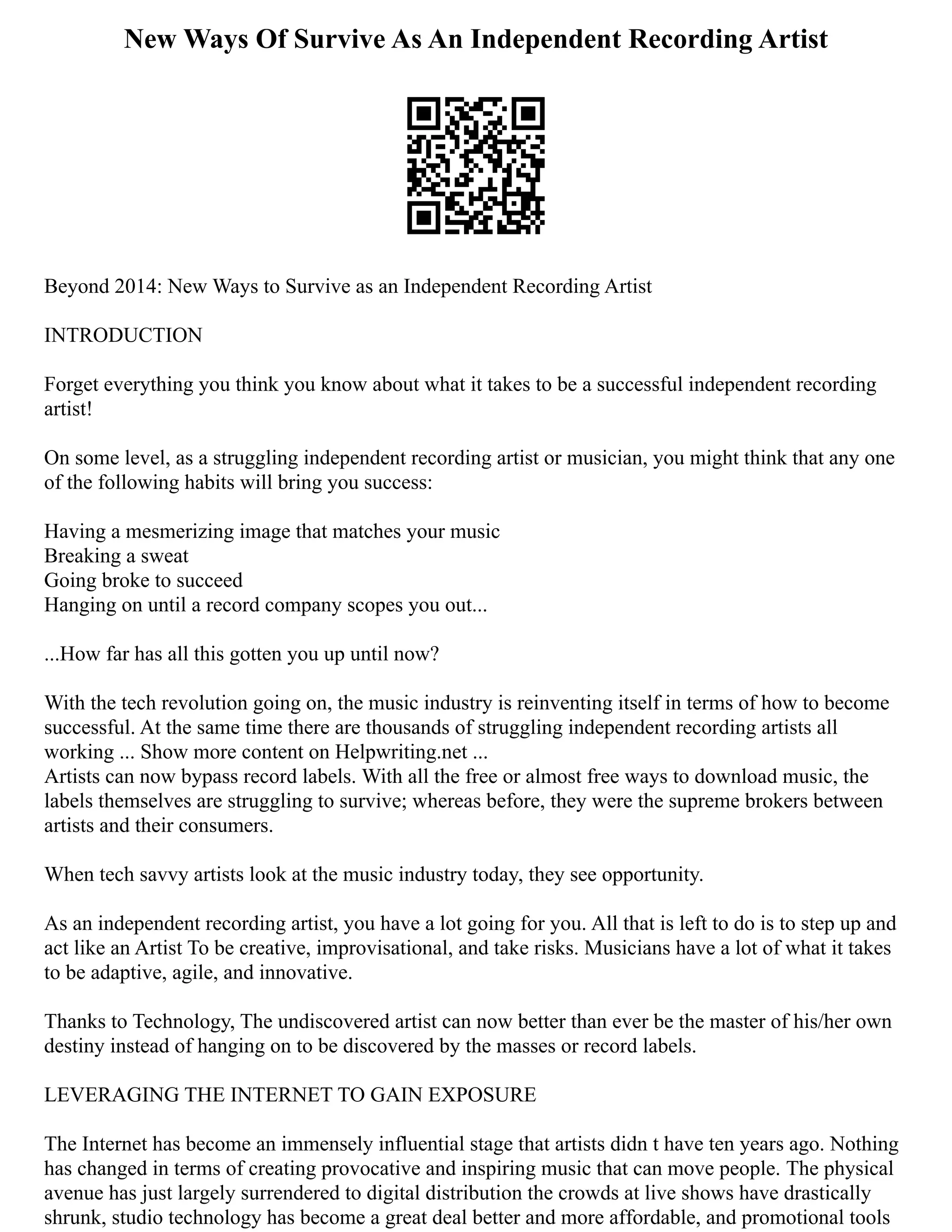 New Ways Of Survive As An Independent Recording Artist
Beyond 2014: New Ways to Survive as an Independent Recording Artist
INTRODUCTION
Forget everything you think you know about what it takes to be a successful independent recording
artist!
On some level, as a struggling independent recording artist or musician, you might think that any one
of the following habits will bring you success:
Having a mesmerizing image that matches your music
Breaking a sweat
Going broke to succeed
Hanging on until a record company scopes you out...
...How far has all this gotten you up until now?
With the tech revolution going on, the music industry is reinventing itself in terms of how to become
successful. At the same time there are thousands of struggling independent recording artists all
working ... Show more content on Helpwriting.net ...
Artists can now bypass record labels. With all the free or almost free ways to download music, the
labels themselves are struggling to survive; whereas before, they were the supreme brokers between
artists and their consumers.
When tech savvy artists look at the music industry today, they see opportunity.
As an independent recording artist, you have a lot going for you. All that is left to do is to step up and
act like an Artist To be creative, improvisational, and take risks. Musicians have a lot of what it takes
to be adaptive, agile, and innovative.
Thanks to Technology, The undiscovered artist can now better than ever be the master of his/her own
destiny instead of hanging on to be discovered by the masses or record labels.
LEVERAGING THE INTERNET TO GAIN EXPOSURE
The Internet has become an immensely influential stage that artists didn t have ten years ago. Nothing
has changed in terms of creating provocative and inspiring music that can move people. The physical
avenue has just largely surrendered to digital distribution the crowds at live shows have drastically
shrunk, studio technology has become a great deal better and more affordable, and promotional tools
 