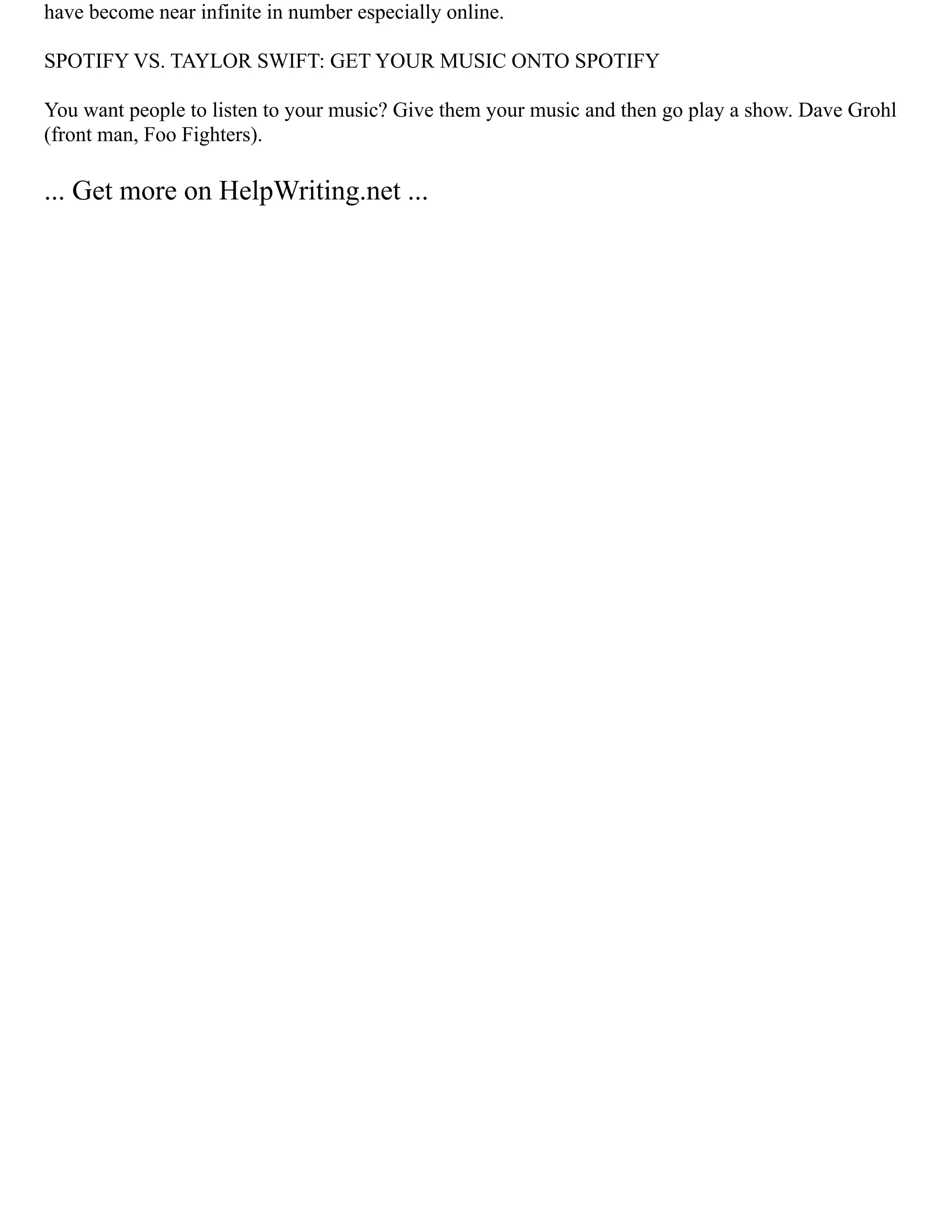 have become near infinite in number especially online.
SPOTIFY VS. TAYLOR SWIFT: GET YOUR MUSIC ONTO SPOTIFY
You want people to listen to your music? Give them your music and then go play a show. Dave Grohl
(front man, Foo Fighters).
... Get more on HelpWriting.net ...
 