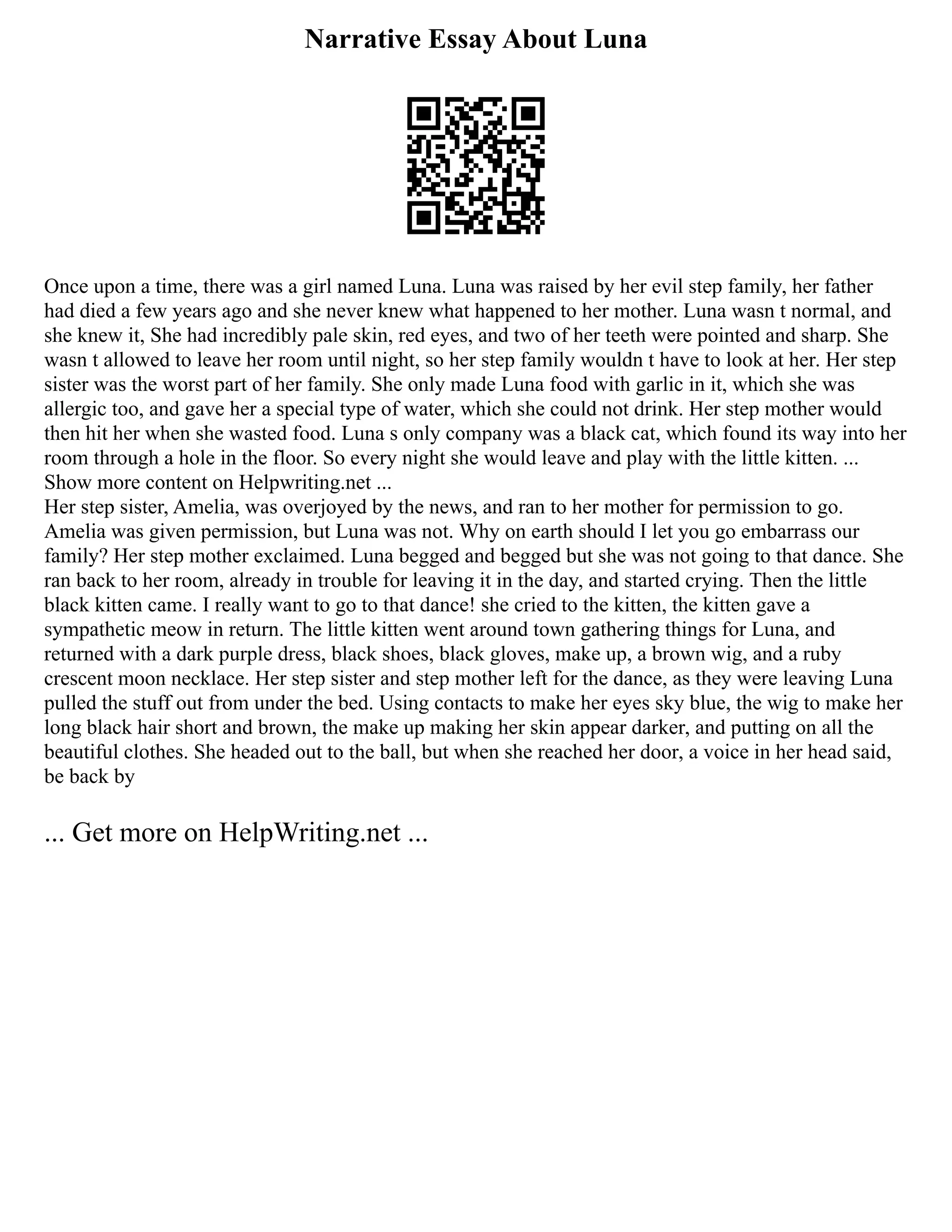 Narrative Essay About Luna
Once upon a time, there was a girl named Luna. Luna was raised by her evil step family, her father
had died a few years ago and she never knew what happened to her mother. Luna wasn t normal, and
she knew it, She had incredibly pale skin, red eyes, and two of her teeth were pointed and sharp. She
wasn t allowed to leave her room until night, so her step family wouldn t have to look at her. Her step
sister was the worst part of her family. She only made Luna food with garlic in it, which she was
allergic too, and gave her a special type of water, which she could not drink. Her step mother would
then hit her when she wasted food. Luna s only company was a black cat, which found its way into her
room through a hole in the floor. So every night she would leave and play with the little kitten. ...
Show more content on Helpwriting.net ...
Her step sister, Amelia, was overjoyed by the news, and ran to her mother for permission to go.
Amelia was given permission, but Luna was not. Why on earth should I let you go embarrass our
family? Her step mother exclaimed. Luna begged and begged but she was not going to that dance. She
ran back to her room, already in trouble for leaving it in the day, and started crying. Then the little
black kitten came. I really want to go to that dance! she cried to the kitten, the kitten gave a
sympathetic meow in return. The little kitten went around town gathering things for Luna, and
returned with a dark purple dress, black shoes, black gloves, make up, a brown wig, and a ruby
crescent moon necklace. Her step sister and step mother left for the dance, as they were leaving Luna
pulled the stuff out from under the bed. Using contacts to make her eyes sky blue, the wig to make her
long black hair short and brown, the make up making her skin appear darker, and putting on all the
beautiful clothes. She headed out to the ball, but when she reached her door, a voice in her head said,
be back by
... Get more on HelpWriting.net ...
 
