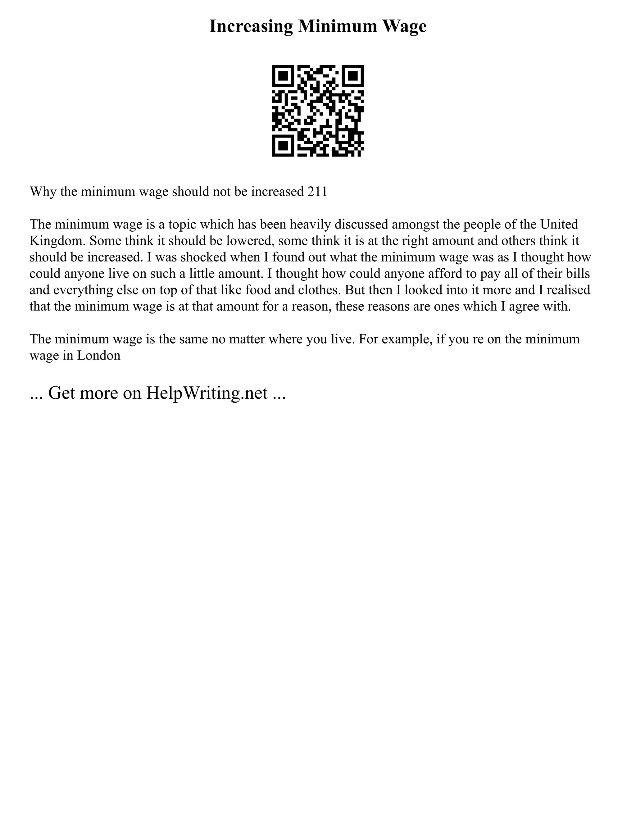 Increasing Minimum Wage
Why the minimum wage should not be increased 211
The minimum wage is a topic which has been heavily discussed amongst the people of the United
Kingdom. Some think it should be lowered, some think it is at the right amount and others think it
should be increased. I was shocked when I found out what the minimum wage was as I thought how
could anyone live on such a little amount. I thought how could anyone afford to pay all of their bills
and everything else on top of that like food and clothes. But then I looked into it more and I realised
that the minimum wage is at that amount for a reason, these reasons are ones which I agree with.
The minimum wage is the same no matter where you live. For example, if you re on the minimum
wage in London
... Get more on HelpWriting.net ...
 