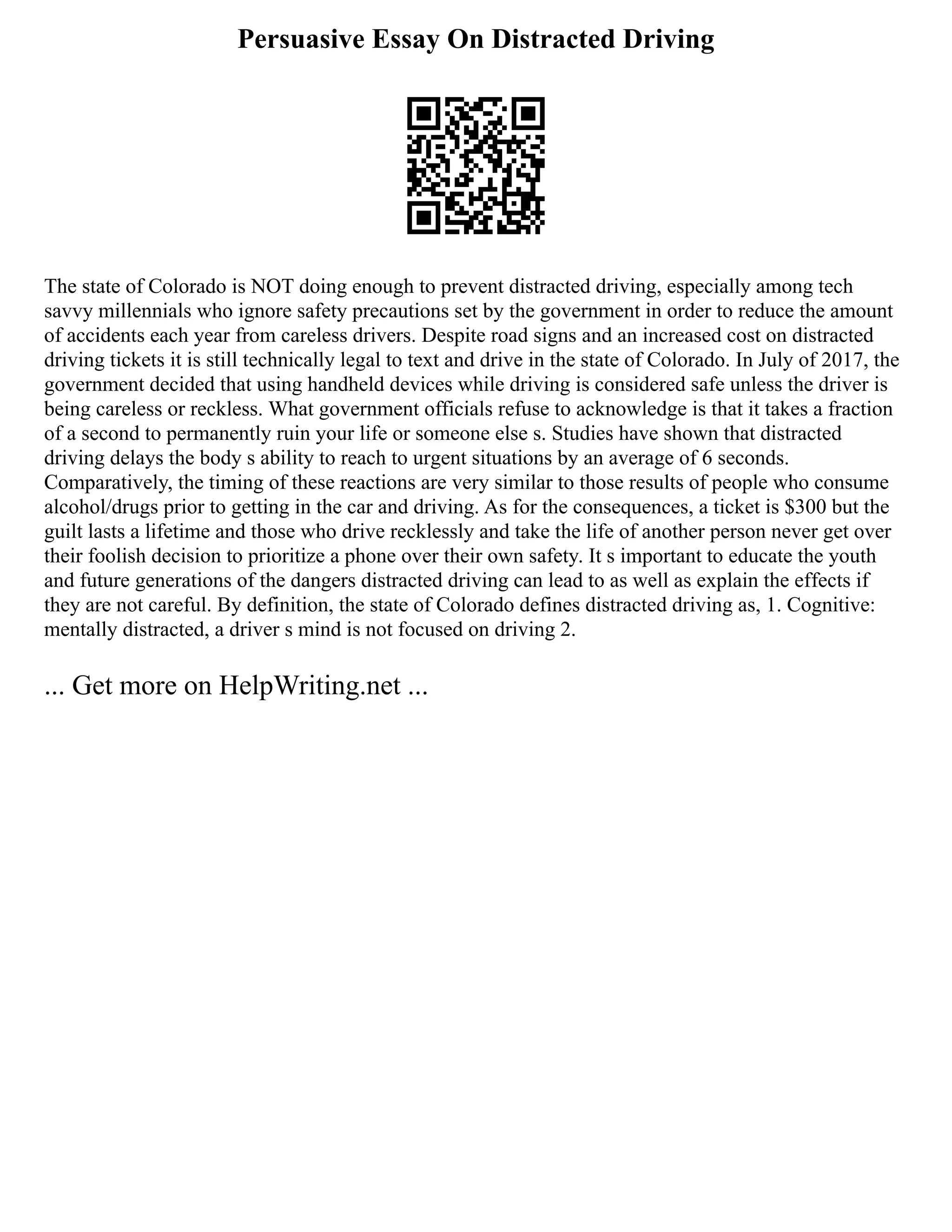 Persuasive Essay On Distracted Driving
The state of Colorado is NOT doing enough to prevent distracted driving, especially among tech
savvy millennials who ignore safety precautions set by the government in order to reduce the amount
of accidents each year from careless drivers. Despite road signs and an increased cost on distracted
driving tickets it is still technically legal to text and drive in the state of Colorado. In July of 2017, the
government decided that using handheld devices while driving is considered safe unless the driver is
being careless or reckless. What government officials refuse to acknowledge is that it takes a fraction
of a second to permanently ruin your life or someone else s. Studies have shown that distracted
driving delays the body s ability to reach to urgent situations by an average of 6 seconds.
Comparatively, the timing of these reactions are very similar to those results of people who consume
alcohol/drugs prior to getting in the car and driving. As for the consequences, a ticket is $300 but the
guilt lasts a lifetime and those who drive recklessly and take the life of another person never get over
their foolish decision to prioritize a phone over their own safety. It s important to educate the youth
and future generations of the dangers distracted driving can lead to as well as explain the effects if
they are not careful. By definition, the state of Colorado defines distracted driving as, 1. Cognitive:
mentally distracted, a driver s mind is not focused on driving 2.
... Get more on HelpWriting.net ...
 