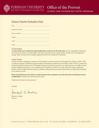 Date
Student’s full name
Name of teacher
Subject
School
Grade
Office of the Provost
Science and Technology enTry Program
Lincoln Center Campus 113 West 60th Street, Room 1115-E New York, New York 10023 (212) 636-7122 Fax: (646) 312-8797
To the Student
A	science	teacher	must	complete	the	required	information	on	the	reverse	side	of	this	sheet. You are responsible for submitting
this form to your teacher in a timely fashion. STEp must receive this form in a sealed envelope with the rest of your application
package. please remember that incomplete applications will not be considered for admission.
To the Teacher
The above student is applying for admission to the Fordham University Science and Technology Entry program (STEp). STEp
is a rigorous academic enrichment program designed to help prepare students for postsecondary studies in science, mathematics,
technical and health-related careers. A forthright evaluation is extremely important to our selection process as it helps us choose
the most qualified student from a very competitive pool of applicants. On the reverse side of this letter, please evaluate the
student’s analytical skills, effort and conduct. In addition, please provide any pertinent information you think will be beneficial
to our selection process.
Please	return	this	form	to	the	student	in	a	sealed	envelope	with	your	signature	across	the	back	of	the	envelope	flap	to	ensure		
confidentiality. If you have any questions, please call us.
Thank you in advance for your assistance!
Sincerely,
Michael A. Molina
Director
Science Teacher evaluation Form
 