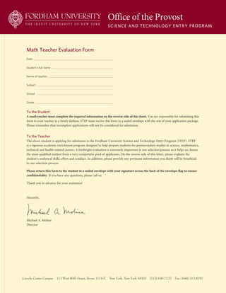 Date
Student’s full name
Name of teacher
Subject
School
Grade
Office of the Provost
Science and Technology enTry Program
Lincoln Center Campus 113 West 60th Street, Room 1115-E New York, New York 10023 (212) 636-7122 Fax: (646) 312-8797
To the Student
A	math	teacher	must	complete	the	required	information	on	the	reverse	side	of	this	sheet. You are responsible for submitting this
form to your teacher in a timely fashion. STEp must receive this form in a sealed envelope with the rest of your application package.
please remember that incomplete applications will not be considered for admission.
To the Teacher
The above student is applying for admission to the Fordham University Science and Technology Entry program (STEp). STEp
is a rigorous academic enrichment program designed to help prepare students for postsecondary studies in science, mathematics,
technical and health-related careers. A forthright evaluation is extremely important to our selection process as it helps us choose
the most qualified student from a very competitive pool of applicants. On the reverse side of this letter, please evaluate the
student’s analytical skills, effort and conduct. In addition, please provide any pertinent information you think will be beneficial
to our selection process.
Please	return	this	form	to	the	student	in	a	sealed	envelope	with	your	signature	across	the	back	of	the	envelope	flap	to	ensure		
confidentiality. If you have any questions, please call us.
Thank you in advance for your assistance!
Sincerely,
Michael A. Molina
Director
math Teacher evaluation Form
 