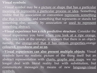 Visual symbols:
--Visual symbol may be a picture or shape that has a particular
meaning or represents a particular process or idea. Something
visible that by association or convention represents something
else that is invisible; and something that represents or stands for
something else, usually by association or used to represent
something abstract.
--Visual experience has a rich predictive structure. Consider the
visual experience you have when you look at a ripe orange.
When you look at the orange, it appears that there is an object-
namely, the orange-and that it has certain properties-orange
coloured, roundness and so on.
--Visual experiences can also present multiple objects. Visual
symbols have no realistic picture of the thing itself but an
abstract representation with charts, graphs and maps. we no
longer deal with literal reality but with substitution, but
communicate messages by means of new language-visual
symbols.
 