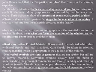 John Dewey said that the “deposit of an idea” that counts in the learning
experience.
Pupils who understand tables, charts, diagrams and graphs are using such
symbolic deposits. Many purposes can be served by graphs, maps and
charts. Time charts can show the progress of events over a period of time.
-Charts or diagrams can portray the stages in the operation of an engine. A
chart can indicate how the materials prepared in the factory.
--In short, tables, maps, diagrams and graphs are the essential tools for the
teacher. By these, the teacher can focus the attention of the whole class and
can illustrate better than by oral description.
--Books and other Printed Material: Books should be selected which deal
with real people and real situations, Care should be taken in selecting
reading material which is appropriate to the age level of the children.
--Non-verbal symbols are signs or gestures that are not spoken but still try
to convey meaning. Nonverbal symbols usually help the pupil in
understanding the process of communication through sending and receiving
wordless (mostly Visual) between people. Messages can be communicated
through gestures, by body language or posture, by facial expression and eye
contact.
 