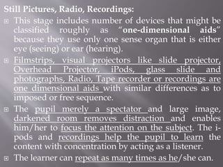 Still Pictures, Radio, Recordings:
 This stage includes number of devices that might be
classified roughly as “one-dimensional aids”
because they use only one sense organ that is either
eye (seeing) or ear (hearing).
 Filmstrips, visual projectors like slide projector,
Overhead Projector, iPods, glass slide and
photographs, Radio, Tape recorder or recordings are
one dimensional aids with similar differences as to
imposed or free sequence.
 The pupil merely a spectator and large image,
darkened room removes distraction and enables
him/her to focus the attention on the subject. The i-
pods and recordings help the pupil to learn the
content with concentration by acting as a listener.
 The learner can repeat as many times as he/she can.
 