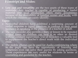 Filmstrips and Slides:
 Low cost and versatility are the two assets of these types of
materials. Any teacher is capable of producing a useful
material and local production offers many possibilities
because of the desirability of familiar scenes and locale, with
which the children can easily identify.
Tapes:
 Nonverbal children have exhibited a surprising amount of
verbal response to taped questions in contrast to their usual
hesitancy in speaking in the presence of a teacher or adult.
 The tape recorder also permits a story or lesson to be repeated
several times so children can hear it as often as desired
without constant supervision. Use of recorders a valuable tool
to supplement the teacher's direct work with the individual
child.
 The mobile phones can be used for Audio-conferencing where
in the pupil can have the opportunity of listening and
sometimes even can solve their queries by asking questions.
These experiences are very useful for students in terms of
counseling and guidance by the teacher.
 