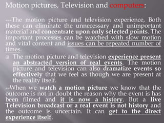 Motion pictures, Television and computers:
---The motion picture and television experience, Both
these can eliminate the unnecessary and unimportant
material and concentrate upon only selected points. The
important processes can be watched with slow motion
and vital content and issues can be repeated number of
times.
 The motion picture and television experience present
an abstracted version of real events. The motion
picture and television can also dramatize events so
effectively that we feel as though we are present at
the reality itself.
--When we watch a motion picture we know that the
outcome is not in doubt the reason why the event is has
been filmed and it is now a history. But a live
Television broadcast or a real event is not history and
the outcome is uncertain. It can get to the direct
experience itself.
 