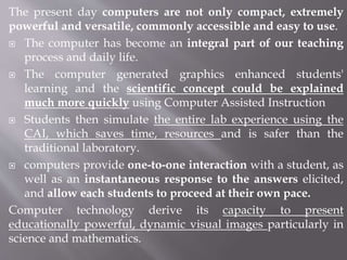 The present day computers are not only compact, extremely
powerful and versatile, commonly accessible and easy to use.
 The computer has become an integral part of our teaching
process and daily life.
 The computer generated graphics enhanced students'
learning and the scientific concept could be explained
much more quickly using Computer Assisted Instruction
 Students then simulate the entire lab experience using the
CAI, which saves time, resources and is safer than the
traditional laboratory.
 computers provide one-to-one interaction with a student, as
well as an instantaneous response to the answers elicited,
and allow each students to proceed at their own pace.
Computer technology derive its capacity to present
educationally powerful, dynamic visual images particularly in
science and mathematics.
 