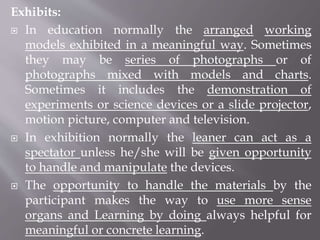 Exhibits:
 In education normally the arranged working
models exhibited in a meaningful way. Sometimes
they may be series of photographs or of
photographs mixed with models and charts.
Sometimes it includes the demonstration of
experiments or science devices or a slide projector,
motion picture, computer and television.
 In exhibition normally the leaner can act as a
spectator unless he/she will be given opportunity
to handle and manipulate the devices.
 The opportunity to handle the materials by the
participant makes the way to use more sense
organs and Learning by doing always helpful for
meaningful or concrete learning.
 