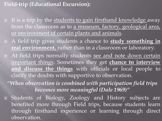 Field-trip (Educational Excursion):
 It is a trip by the students to gain firsthand knowledge away
from the classroom as to a museum, factory, geological area,
or environment of certain plants and animals.
 A field trip gives students a chance to study something in
real environment, rather than in a classroom or laboratory.
 At field trips normally students see and note down certain
important things. Sometimes they get chance to interview
and discuss the things with officials or local people to
clarify the doubts with supportive to observation.
“When observation is combined with participation field trips
becomes more meaningful (Dale 1969)”
 Students of Biology, Zoology and History subjects are
benefited more through Field trips, because students learn
through firsthand experience or learning through direct
observation.
 