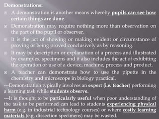 Demonstrations:
 A demonstration is another means whereby pupils can see how
certain things are done.
 Demonstration may require nothing more than observation on
the part of the pupil or observer.
 It is the act of showing or making evident or circumstance of
proving or being proved conclusively as by reasoning.
 It may be description or explanation of a process and illustrated
by examples, specimens and it also includes the act of exhibiting
the operation or use of a device, machine, process and product.
 A teacher can demonstrate how to use the pipette in the
chemistry and microscope in biology practical.
---Demonstration typically involves an expert (i.e. teacher) performing
a learning task while students observe.
---It is thought to be particularly useful when poor understanding of
the task to be performed can lead to students experiencing physical
harm (e.g. in industrial technology courses) or where costly learning
materials (e.g. dissection specimens) may be wasted.
 