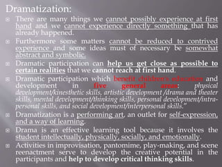 Dramatization:
 There are many things we cannot possibly experience at first
hand and we cannot experience directly something that has
already happened.
 Furthermore some matters cannot be reduced to contrived
experience and some ideas must of necessary be somewhat
abstract and symbolic.
 Dramatic participation can help us get close as possible to
certain realities that we cannot reach at first hand.
 Dramatic participation which benefit children's education and
development in five general areas: physical
development/kinesthetic skills, artistic development /drama and theater
skills, mental development/thinking skills, personal development/intra-
personal skills, and social development/interpersonal skills.”
 Dramatization is a performing art, an outlet for self-expression,
and a way of learning.
 Drama is an effective learning tool because it involves the
student intellectually, physically, socially, and emotionally.
 Activities in improvisation, pantomime, play-making, and scene
reenactment serve to develop the creative potential in the
participants and help to develop critical thinking skills.
 