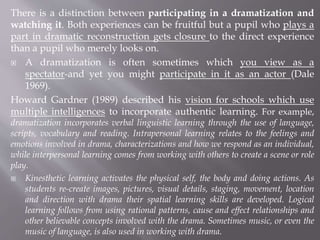 There is a distinction between participating in a dramatization and
watching it. Both experiences can be fruitful but a pupil who plays a
part in dramatic reconstruction gets closure to the direct experience
than a pupil who merely looks on.
 A dramatization is often sometimes which you view as a
spectator-and yet you might participate in it as an actor (Dale
1969).
Howard Gardner (1989) described his vision for schools which use
multiple intelligences to incorporate authentic learning. For example,
dramatization incorporates verbal linguistic learning through the use of language,
scripts, vocabulary and reading. Intrapersonal learning relates to the feelings and
emotions involved in drama, characterizations and how we respond as an individual,
while interpersonal learning comes from working with others to create a scene or role
play.
 Kinesthetic learning activates the physical self, the body and doing actions. As
students re-create images, pictures, visual details, staging, movement, location
and direction with drama their spatial learning skills are developed. Logical
learning follows from using rational patterns, cause and effect relationships and
other believable concepts involved with the drama. Sometimes music, or even the
music of language, is also used in working with drama.
 