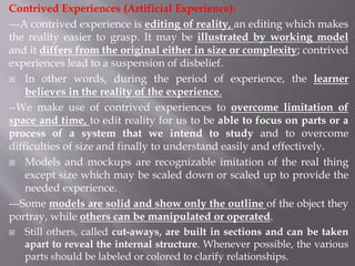 Contrived Experiences (Artificial Experience):
---A contrived experience is editing of reality, an editing which makes
the reality easier to grasp. It may be illustrated by working model
and it differs from the original either in size or complexity; contrived
experiences lead to a suspension of disbelief.
 In other words, during the period of experience, the learner
believes in the reality of the experience.
--We make use of contrived experiences to overcome limitation of
space and time, to edit reality for us to be able to focus on parts or a
process of a system that we intend to study and to overcome
difficulties of size and finally to understand easily and effectively.
 Models and mockups are recognizable imitation of the real thing
except size which may be scaled down or scaled up to provide the
needed experience.
---Some models are solid and show only the outline of the object they
portray, while others can be manipulated or operated.
 Still others, called cut-aways, are built in sections and can be taken
apart to reveal the internal structure. Whenever possible, the various
parts should be labeled or colored to clarify relationships.
 