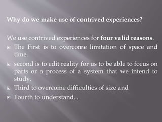 Why do we make use of contrived experiences?
We use contrived experiences for four valid reasons.
 The First is to overcome limitation of space and
time.
 second is to edit reality for us to be able to focus on
parts or a process of a system that we intend to
study.
 Third to overcome difficulties of size and
 Fourth to understand...
 