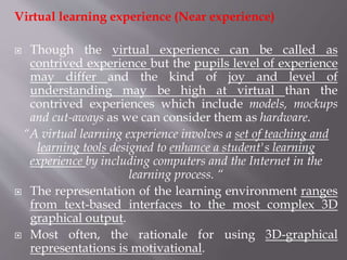 Virtual learning experience (Near experience)
 Though the virtual experience can be called as
contrived experience but the pupils level of experience
may differ and the kind of joy and level of
understanding may be high at virtual than the
contrived experiences which include models, mockups
and cut-aways as we can consider them as hardware.
“A virtual learning experience involves a set of teaching and
learning tools designed to enhance a student's learning
experience by including computers and the Internet in the
learning process. “
 The representation of the learning environment ranges
from text-based interfaces to the most complex 3D
graphical output.
 Most often, the rationale for using 3D-graphical
representations is motivational.
 