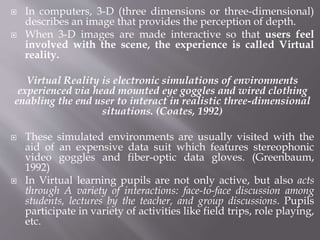  In computers, 3-D (three dimensions or three-dimensional)
describes an image that provides the perception of depth.
 When 3-D images are made interactive so that users feel
involved with the scene, the experience is called Virtual
reality.
Virtual Reality is electronic simulations of environments
experienced via head mounted eye goggles and wired clothing
enabling the end user to interact in realistic three-dimensional
situations. (Coates, 1992)
 These simulated environments are usually visited with the
aid of an expensive data suit which features stereophonic
video goggles and fiber-optic data gloves. (Greenbaum,
1992)
 In Virtual learning pupils are not only active, but also acts
through A variety of interactions: face-to-face discussion among
students, lectures by the teacher, and group discussions. Pupils
participate in variety of activities like field trips, role playing,
etc.
 