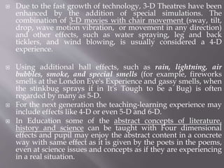  Due to the fast growth of technology, 3-D Theatres have been
enhanced by the addition of special simulations. The
combination of 3-D movies with chair movement (sway, tilt,
drop, wave motion vibration, or movement in any direction)
and other effects, such as water spraying, leg and back
ticklers, and wind blowing, is usually considered a 4-D
experience.
 Using additional hall effects, such as rain, lightning, air
bubbles, smoke, and special smells (for example, fireworks
smells at the London Eye's Experience and gassy smells, when
the stinkbug sprays it in It's Tough to be a Bug) is often
regarded by many as 5-D.
 For the next generation the teaching-learning experience may
include effects like 4-D or even 5-D and 6-D.
 In Education some of the abstract concepts of literature,
history and science can be taught with Four dimensional
effects and pupil may enjoy the abstract content in a concrete
way with same effect as it is given by the poets in the poems,
even at science issues and concepts as if they are experiencing
in a real situation.
 