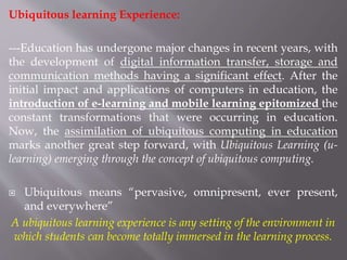 Ubiquitous learning Experience:
---Education has undergone major changes in recent years, with
the development of digital information transfer, storage and
communication methods having a significant effect. After the
initial impact and applications of computers in education, the
introduction of e-learning and mobile learning epitomized the
constant transformations that were occurring in education.
Now, the assimilation of ubiquitous computing in education
marks another great step forward, with Ubiquitous Learning (u-
learning) emerging through the concept of ubiquitous computing.
 Ubiquitous means “pervasive, omnipresent, ever present,
and everywhere”
A ubiquitous learning experience is any setting of the environment in
which students can become totally immersed in the learning process.
 