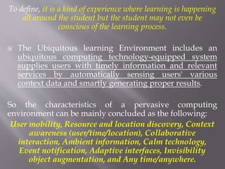 To define, it is a kind of experience where learning is happening
all around the student but the student may not even be
conscious of the learning process.
 The Ubiquitous learning Environment includes an
ubiquitous computing technology-equipped system
supplies users with timely information and relevant
services by automatically sensing users' various
context data and smartly generating proper results.
So the characteristics of a pervasive computing
environment can be mainly concluded as the following:
User mobility, Resource and location discovery, Context
awareness (user/time/location), Collaborative
interaction, Ambient information, Calm technology,
Event notification, Adaptive interfaces, Invisibility
object augmentation, and Any time/anywhere.
 
