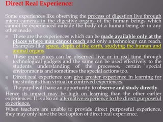 Direct Real Experience:
Some experiences like observing the process of digestion live through
micro cameras in the digestive organs of the human beings which
cannot be experienced outside the body of a human being or in any
other mode.
 These are the experiences which can be made available only at the
places where man cannot reach and only a technology can reach.
Examples like space, depth of the earth, studying the human and
animal organs.
 These experiences can be observed live or in real time through
technological gadgets and the same can be used effectively to the
students understanding of the processes, certain special
environments and sometimes the special actions too.
 Direct real experience can give greater experience in learning for
the students than virtual or contrived experiences.
 The pupil will have an opportunity to observe and study directly.
Hence its impact may be high on learning than the other earlier
experiences. It is also an alternative experience to the direct purposeful
experience.
When teachers are unable to provide direct purposeful experience,
they may only have the best option of direct real experience.
 
