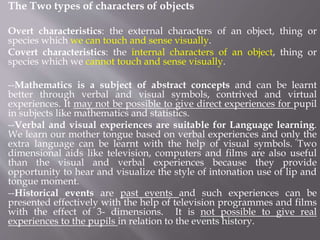 The Two types of characters of objects
Overt characteristics: the external characters of an object, thing or
species which we can touch and sense visually.
Covert characteristics: the internal characters of an object, thing or
species which we cannot touch and sense visually.
--Mathematics is a subject of abstract concepts and can be learnt
better through verbal and visual symbols, contrived and virtual
experiences. It may not be possible to give direct experiences for pupil
in subjects like mathematics and statistics.
--Verbal and visual experiences are suitable for Language learning.
We learn our mother tongue based on verbal experiences and only the
extra language can be learnt with the help of visual symbols. Two
dimensional aids like television, computers and films are also useful
than the visual and verbal experiences because they provide
opportunity to hear and visualize the style of intonation use of lip and
tongue moment.
--Historical events are past events and such experiences can be
presented effectively with the help of television programmes and films
with the effect of 3- dimensions. It is not possible to give real
experiences to the pupils in relation to the events history.
 