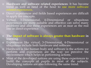  Hardware and software related experiences: It has become
trend as well as need of the hour to use more software
related experiences.
 Direct experiences and fields based experiences are difficult
to apply for concepts.
 Virtual, 3-Dimensional, 4-Dimensional or ubiquitous
experiences are more suitable and effective can solve many
problems and also these experiences are as near as the real
one or direct experience.
 The impact of software is always greater than hardware in
learning.
 Experiences like virtual, 3-Dimensional, 4-Dimensional or
ubiquitous include both hardware and software.
 Hardware is like human body and software is the actions we
perform and experiences are the way we perceive the
environment which helps in performing actions.
 Most of the developed nations are using these experiences to
build the concepts of pupils in most of the subjects.
Developing nations are also following the same trend.
 