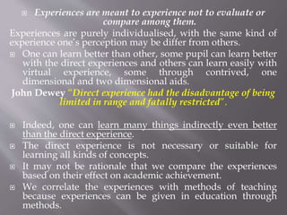  Experiences are meant to experience not to evaluate or
compare among them.
Experiences are purely individualised, with the same kind of
experience one’s perception may be differ from others.
 One can learn better than other, some pupil can learn better
with the direct experiences and others can learn easily with
virtual experience, some through contrived, one
dimensional and two dimensional aids.
John Dewey “Direct experience had the disadvantage of being
limited in range and fatally restricted”.
 Indeed, one can learn many things indirectly even better
than the direct experience.
 The direct experience is not necessary or suitable for
learning all kinds of concepts.
 It may not be rationale that we compare the experiences
based on their effect on academic achievement.
 We correlate the experiences with methods of teaching
because experiences can be given in education through
methods.
 