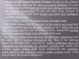  Words are the Verbal Symbols of Ideas: Words are the symbols
of knowledge; they are the keys to accurate thinking. It is any
wonder then that the most successful and intelligent people have
the biggest vocabularies? It was not their large amount of
vocabularies that made these people successful and intelligent,
but their knowledge.
 Knowledge, however, is gained largely through words.
--Dale (1946) stresses that the pinnacle of the cone is not a rare field
height frequented only by the great intellects, for a child who can
read and write cow is a user of verbal symbols. Indeed the reading
and writing process begin at the pinnacle of the cone.
--The new born child starts learning through these experiences and
the same will be retained throughout life. Most of the learning
occurs in life with these experiences, verbal symbolism plays an
important role in learning the abstract concepts and which also
requires higher mental skills. Great intellectuals like scientists,
poets, painters and engineers receive verbal symbols easily, work
and produce the product effectively.
 