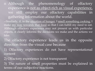  Although the phenomenology of olfactory
experience is not as object-rich as visual experience,
we still employ our olfactory capabilities in
gathering information about the world.
--Similarly, if, in the situation of hunger, I smell something cooking, I
make my way towards that food so that I can fulfill my need to eat.
Although olfactory experience may not present us with particular
objects, it clearly informs the decisions we make and the actions we
take.
The olfactory experience leads us in the opposite
direction from the visual case because
1) Olfactory experiences do not have representational
content
2) Olfactory experience is not transparent
3) The nature of smell properties must be explained in
terms of our subjective reactions.
 
