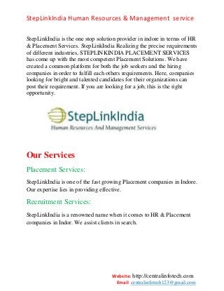 StepLinkIndia Human Resources & Management service
StepLinkIndia is the one stop solution provider in indore in terms of HR
& Placement Services. StepLinkIndia Realizing the precise requirements
of different industries, STEPLINKINDIA PLACEMENT SERVICES
has come up with the most competent Placement Solutions. We have
created a common platform for both the job seekers and the hiring
companies in order to fulfill each others requirements. Here, companies
looking for bright and talented candidates for their organizations can
post their requirement. If you are looking for a job, this is the right
opportunity.

Our Services
Placement Services:
StepLinkIndia is one of the fast growing Placement companies in Indore.
Our expertise lies in providing effective.

Recruitment Services:
StepLinkIndia is a renowned name when it comes to HR & Placement
companies in Indor. We assist clients in search.

Website: http://centralinfotech.com
Email: centralinfotech123@gmail.com

 