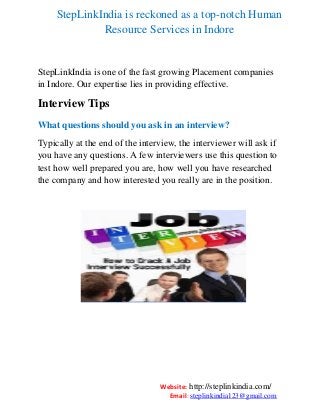 StepLinkIndia is reckoned as a top-notch Human
Resource Services in Indore

StepLinkIndia is one of the fast growing Placement companies
in Indore. Our expertise lies in providing effective.

Interview Tips
What questions should you ask in an interview?
Typically at the end of the interview, the interviewer will ask if
you have any questions. A few interviewers use this question to
test how well prepared you are, how well you have researched
the company and how interested you really are in the position.

Website: http://steplinkindia.com/
Email: steplinkindia123@gmail.com

 