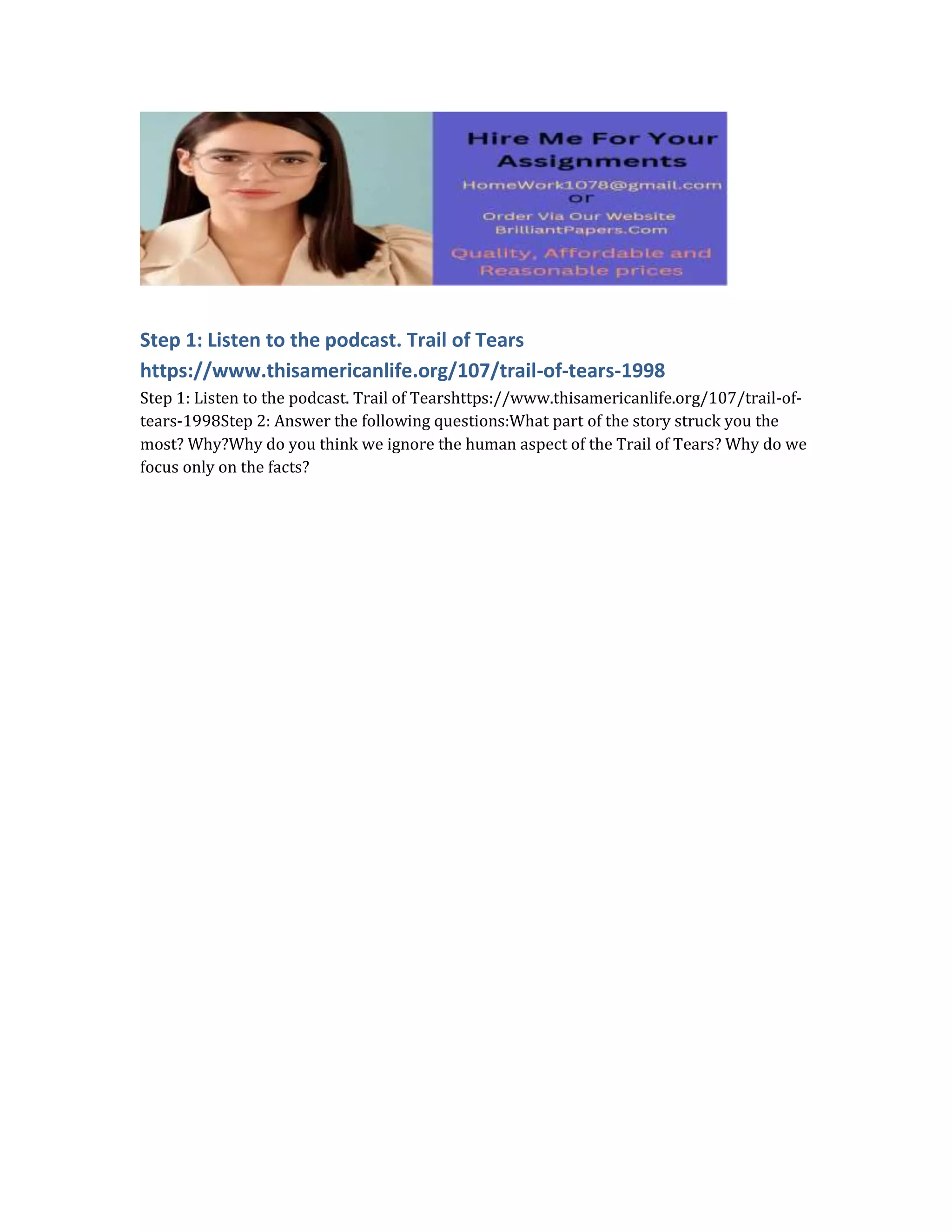 Step 1: Listen to the podcast. Trail of Tears
https://www.thisamericanlife.org/107/trail-of-tears-1998
Step 1: Listen to the podcast. Trail of Tearshttps://www.thisamericanlife.org/107/trail-of-
tears-1998Step 2: Answer the following questions:What part of the story struck you the
most? Why?Why do you think we ignore the human aspect of the Trail of Tears? Why do we
focus only on the facts?