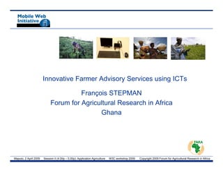 Innovative Farmer Advisory Services using ICTs

                                      François STEPMAN
                            Forum for Agricultural Research in Africa
                                            Ghana




Maputo, 2 April 2009   Session II (4.00p – 5.00p): Application Agriculture   W3C workshop 2009   Copyright 2009 Forum for Agricultural Research in Africa
 