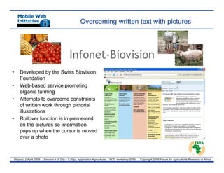 Overcoming written text with pictures




                                                Infonet-Biovision
                                                Infonet Biovision
•       Developed by the Swiss Biovision
        Foundation
•       Web-based service promoting
        organic farming
•       Attempts to overcome constraints
        Att      t t                t i t
        of written work through pictorial
        illustrations
•       Rollover function is implemented
        on the pictures so information
        pops up when the cursor is moved
        over a photo



    Maputo, 2 April 2009   Session II (4.00p – 5.00p): Application Agriculture   W3C workshop 2009   Copyright 2009 Forum for Agricultural Research in Africa
 