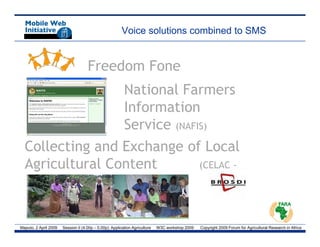 Voice solutions combined to SMS


                                     Freedom Fone
                 National Farmers
                 Information
                 Service (NAFIS)
  Collecting and Exchange of Local
  Agricultural Content
   g                          (
                              (CELAC -




Maputo, 2 April 2009   Session II (4.00p – 5.00p): Application Agriculture   W3C workshop 2009   Copyright 2009 Forum for Agricultural Research in Africa
 