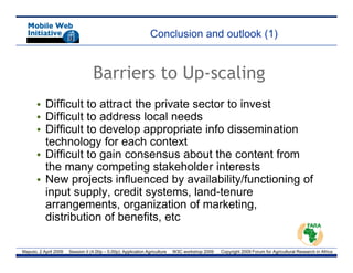 Conclusion and outlook (1)


                                   Barriers to Up-scaling
       • Difficult to attract the private sector to invest
       • Difficult to address local needs
       • Difficult to develop appropriate info dissemination
         technology for each context
       • Difficult to gain consensus about the content from
         the many competing stakeholder interests
       • New projects influenced by availability/functioning of
         input supply, credit systems, l d t
         i    t       l     dit    t      land-tenure
         arrangements, organization of marketing,
         distribution of benefits, etc

Maputo, 2 April 2009   Session II (4.00p – 5.00p): Application Agriculture   W3C workshop 2009   Copyright 2009 Forum for Agricultural Research in Africa
 