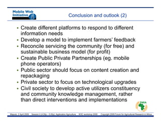 Conclusion and outlook (2)

       • Create different platforms to respond to different
         information needs
       •DDevelop a model t i l
               l         d l to implement f
                                         t farmers’ f db k
                                                    ’ feedback
       • Reconcile servicing the community (for free) and
         sustainable business model (for p
                                       ( profit)  )
       • Create Public Private Partnerships (eg. mobile
         phone operators)
       • Public sector should focus on content creation and
         repackaging
       • Private sector to focus on technological upgrades
       • Civil society to develop active utilizers constituency
         and community knowledge management, rather
         than direct interventions and implementations

Maputo, 2 April 2009   Session II (4.00p – 5.00p): Application Agriculture   W3C workshop 2009   Copyright 2009 Forum for Agricultural Research in Africa
 