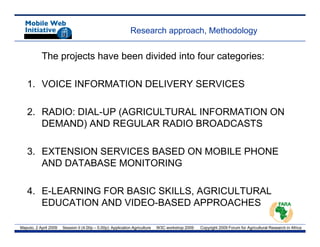 Research approach, Methodology


           The projects have been divided into four categories:

   1. VOICE INFORMATION DELIVERY SERVICES

   2. RADIO: DIAL-UP (AGRICULTURAL INFORMATION ON
      DEMAND) AND REGULAR RADIO BROADCASTS

   3. EXTENSION SERVICES BASED ON MOBILE PHONE
      AND DATABASE MONITORING

   4. E-LEARNING FOR BASIC SKILLS, AGRICULTURAL
      EDUCATION AND VIDEO BASED APPROACHES
                    VIDEO-BASED

Maputo, 2 April 2009   Session II (4.00p – 5.00p): Application Agriculture   W3C workshop 2009   Copyright 2009 Forum for Agricultural Research in Africa
 