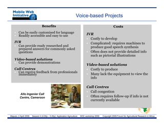 Voice-based Projects

                                  Benefits                                                                  Costs
    • Can be easily customised for language
    • Readily accessible and easy to use                                          IVR
                                                                                  • Costly to develop
    IVR                                                                           • Complicated: requires machines to
    • Can provide ready researched and                                              produce good speech synthesis
      prepared answers for commonly asked
      questions                                                                   • Often does not provide detailed info
                                                                                    such as pictorial illustrations
    Video-based solutions
    • Can provide demonstrations
                                                                                  Video-based solutions
    Call Centres                                                                  • Costly to p
                                                                                         y produce
    • C receive f db k f
      Can     i feedback from professionals
                                 f i     l
      immediately                                                                 • Many lack the equipment to view the
                                                                                    info

                                                                                  Call Centres
                                                                                  • Call congestion
         Allo Ingenier Call
         Centre, Cameroon                                                         • Often requires follow-up if info is not
                                                                                    currently available



Maputo, 2 April 2009   Session II (4.00p – 5.00p): Application Agriculture   W3C workshop 2009   Copyright 2009 Forum for Agricultural Research in Africa
 