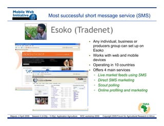 Most successful short message service (SMS)


                                            Esoko (Tradenet)
                                                                                    • Any individual, business or
                                                                                      producers group can set up on
                                                                                      Esoko
                                                                                    • Works with web and mobile
                                                                                      devices
                                                                                    • Operating in 10 countries
                                                                                    • Offers 4 main services
                                                                                      ▫ Live market feeds using SMS
                                                                                      ▫ Direct SMS marketing
                                                                                      ▫ Scout polling
                                                                                               p     g
                                                                                      ▫ Online profiling and marketing




Maputo, 2 April 2009   Session II (4.00p – 5.00p): Application Agriculture   W3C workshop 2009   Copyright 2009 Forum for Agricultural Research in Africa
 