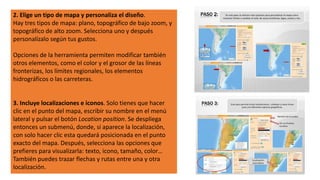 2. Elige un tipo de mapa y personaliza el diseño.
Hay tres tipos de mapa: plano, topográfico de bajo zoom, y
topográfico de alto zoom. Selecciona uno y después
personalízalo según tus gustos.
Opciones de la herramienta permiten modificar también
otros elementos, como el color y el grosor de las líneas
fronterizas, los límites regionales, los elementos
hidrográficos o las carreteras.
3. Incluye localizaciones e iconos. Solo tienes que hacer
clic en el punto del mapa, escribir su nombre en el menú
lateral y pulsar el botón Location position. Se despliega
entonces un submenú, donde, si aparece la localización,
con solo hacer clic esta quedará posicionada en el punto
exacto del mapa. Después, selecciona las opciones que
prefieres para visualizarla: texto, icono, tamaño, color…
También puedes trazar flechas y rutas entre una y otra
localización.
 