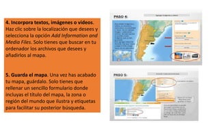 4. Incorpora textos, imágenes o videos.
Haz clic sobre la localización que desees y
selecciona la opción Add Information and
Media Files. Solo tienes que buscar en tu
ordenador los archivos que desees y
añadirlos al mapa.
5. Guarda el mapa. Una vez has acabado
tu mapa, guárdalo. Solo tienes que
rellenar un sencillo formulario donde
incluyas el título del mapa, la zona o
región del mundo que ilustra y etiquetas
para facilitar su posterior búsqueda.
 