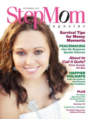 december 2011




                Survival Tips
                   for Messy
                   Moments
                PEACEMAKING
                How No Response
                 Speaks Volumes
                     About to
                 Call it Quits?
                      Think Outside
                            the Box

                     haPPier
                    hoLidayS
                    Learn Acceptance
                         and Develop
                      New Traditions


                                PLUS
                              The Urban
                        Stepmom’s First
                       Christmas Fit for a
                              Rockefeller
                           Mediation 101
                  Lessons from a Newborn
                   The Stylish Stepmom’s
                       Holiday Gift Guide
 